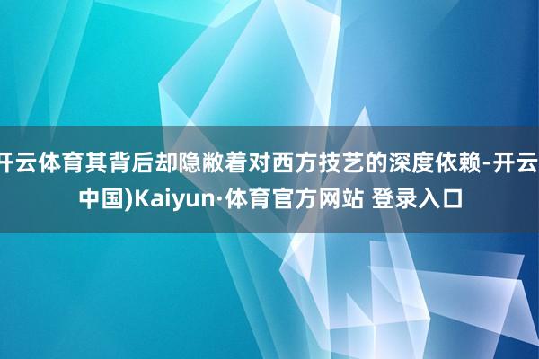 开云体育其背后却隐敝着对西方技艺的深度依赖-开云(中国)Kaiyun·体育官方网站 登录入口