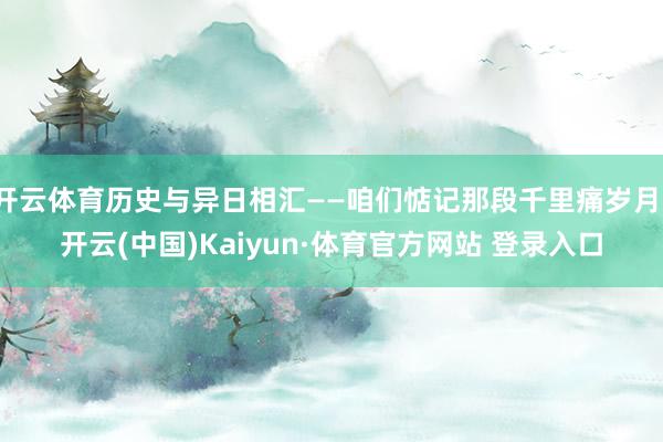 开云体育历史与异日相汇——咱们惦记那段千里痛岁月-开云(中国)Kaiyun·体育官方网站 登录入口