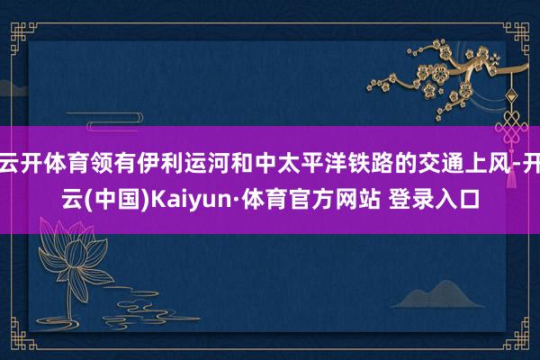 云开体育领有伊利运河和中太平洋铁路的交通上风-开云(中国)Kaiyun·体育官方网站 登录入口