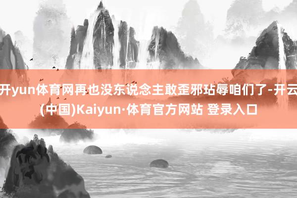 开yun体育网再也没东说念主敢歪邪玷辱咱们了-开云(中国)Kaiyun·体育官方网站 登录入口