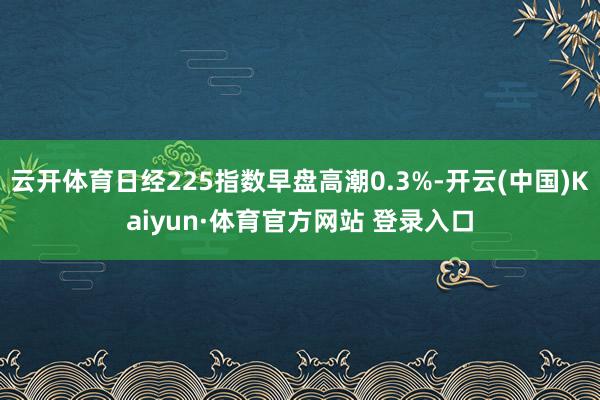 云开体育日经225指数早盘高潮0.3%-开云(中国)Kaiyun·体育官方网站 登录入口