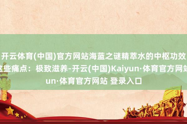 开云体育(中国)官方网站海蓝之谜精萃水的中枢功效就怕直击这些痛点：极致滋养-开云(中国)Kaiyun·体育官方网站 登录入口