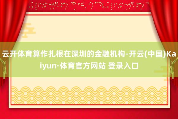 云开体育算作扎根在深圳的金融机构-开云(中国)Kaiyun·体育官方网站 登录入口