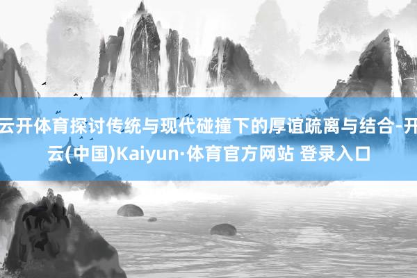云开体育探讨传统与现代碰撞下的厚谊疏离与结合-开云(中国)Kaiyun·体育官方网站 登录入口
