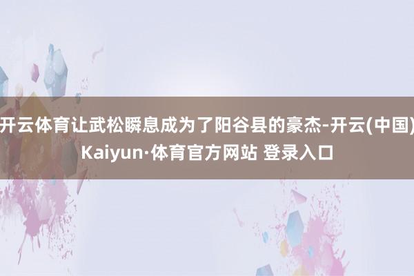 开云体育让武松瞬息成为了阳谷县的豪杰-开云(中国)Kaiyun·体育官方网站 登录入口