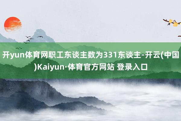 开yun体育网职工东谈主数为331东谈主-开云(中国)Kaiyun·体育官方网站 登录入口