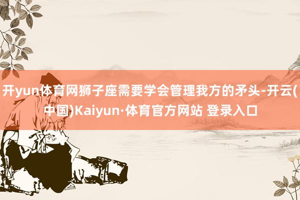 开yun体育网狮子座需要学会管理我方的矛头-开云(中国)Kaiyun·体育官方网站 登录入口