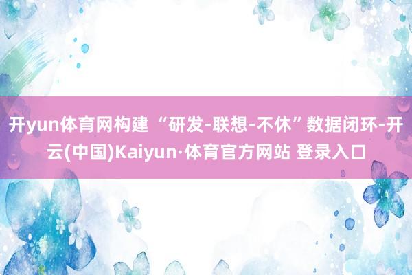 开yun体育网构建 “研发-联想-不休”数据闭环-开云(中国)Kaiyun·体育官方网站 登录入口