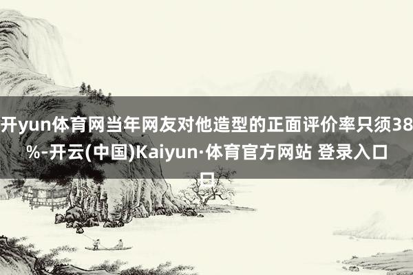 开yun体育网当年网友对他造型的正面评价率只须38%-开云(中国)Kaiyun·体育官方网站 登录入口