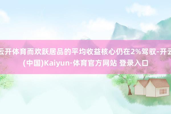 云开体育而欢跃居品的平均收益核心仍在2%驾驭-开云(中国)Kaiyun·体育官方网站 登录入口