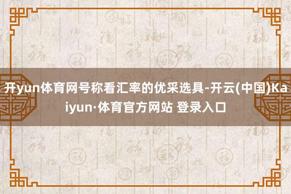 开yun体育网号称看汇率的优采选具-开云(中国)Kaiyun·体育官方网站 登录入口