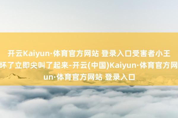 开云Kaiyun·体育官方网站 登录入口受害者小王被这一幕吓坏了立即尖叫了起来-开云(中国)Kaiyun·体育官方网站 登录入口