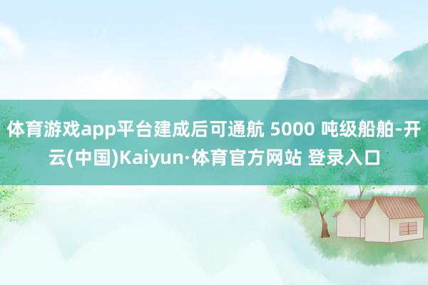 体育游戏app平台建成后可通航 5000 吨级船舶-开云(中国)Kaiyun·体育官方网站 登录入口