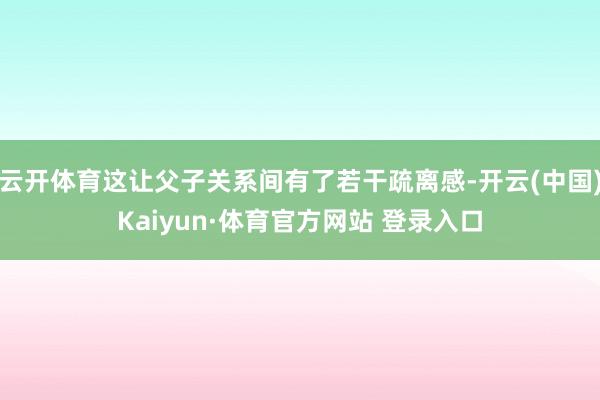 云开体育这让父子关系间有了若干疏离感-开云(中国)Kaiyun·体育官方网站 登录入口