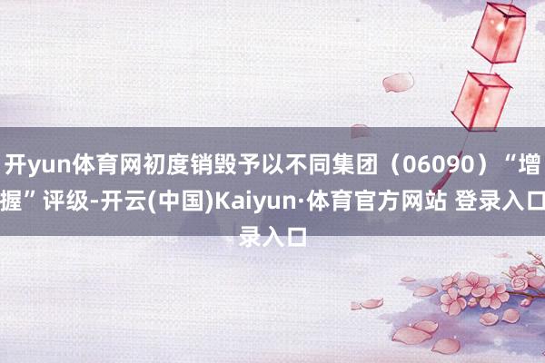 开yun体育网初度销毁予以不同集团（06090）“增握”评级-开云(中国)Kaiyun·体育官方网站 登录入口