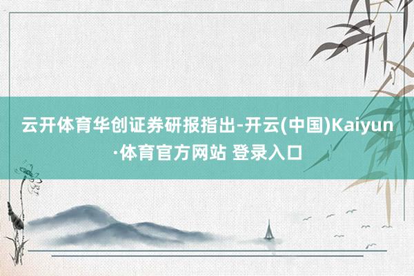 云开体育 华创证券研报指出-开云(中国)Kaiyun·体育官方网站 登录入口