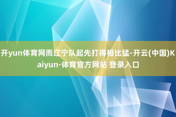开yun体育网而辽宁队起先打得相比猛-开云(中国)Kaiyun·体育官方网站 登录入口